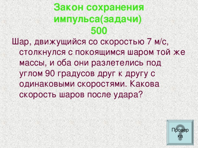 Закон сохранения импульса(задачи)  500 Шар, движущийся со скоростью 7 м/с, столкнулся с покоящимся шаром той же массы, и оба они разлетелись под углом 90 градусов друг к другу с одинаковыми скоростями. Какова скорость шаров после удара?  Проверка