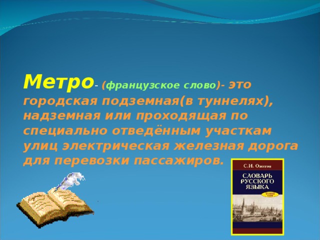 Метро - ( французское слово )- это городская подземная(в туннелях), надземная или проходящая по специально отведённым участкам улиц электрическая железная  дорога для перевозки пассажиров.