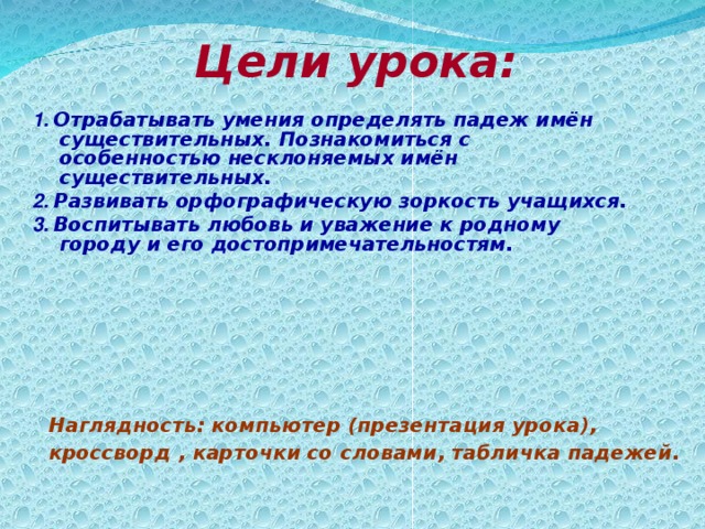 Цели урока:    1. Отрабатывать умения определять падеж имён существительных. Познакомиться с особенностью несклоняемых имён существительных. 2. Развивать орфографическую зоркость учащихся. 3. Воспитывать любовь и уважение к родному городу и его достопримечательностям. Наглядность: компьютер (презентация урока), кроссворд , карточки со словами, табличка падежей.