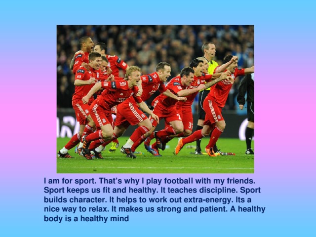 I am for sport. That’s why I play football with my friends. Sport keeps us fit and healthy. It teaches discipline. Sport builds character. It helps to work out extra-energy. Its a nice way to relax. It makes us strong and patient. A healthy body is a healthy mind
