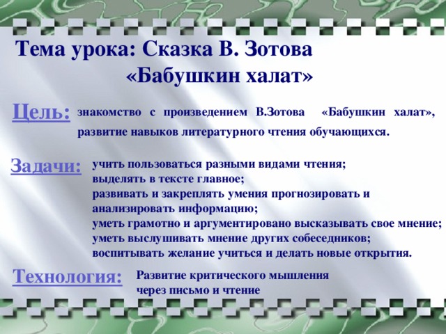 Тема урока: Сказка В. Зотова «Бабушкин халат» Цель: знакомство с произведением В.Зотова «Бабушкин халат», развитие навыков литературного чтения обучающихся.  Задачи: учить пользоваться разными видами чтения; выделять в тексте главное; развивать и закреплять умения прогнозировать и анализировать информацию; уметь грамотно и аргументировано высказывать свое мнение; уметь выслушивать мнение других собеседников; воспитывать желание учиться и делать новые открытия. Технология: Развитие критического мышления через письмо и чтение