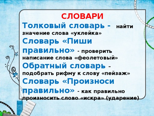 СЛОВАРИ Толковый словарь - найти значение слова «уклейка» Словарь «Пиши правильно» - проверить написание слова «феолетовый» Обратный словарь –  подобрать рифму к слову «пейзаж» Словарь «Произноси правильно» - как правильно произносить слово «искра» (ударение)