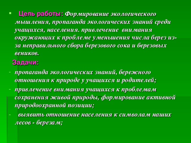 Цель работы:  Формирование экологического мышления, пропаганда экологических знаний среди учащихся, населения. привлечение внимания окружающих к проблеме уменьшения числа берез из-за неправильного сбора березового сока и березовых веников.  Задачи: пропаганда экологических знаний, бережного отношения к природе у учащихся и родителей; привлечение внимания учащихся к проблемам сохранения живой природы, формирование активной природоохранной позиции;  выявить отношение населения к символам наших лесов - березам;