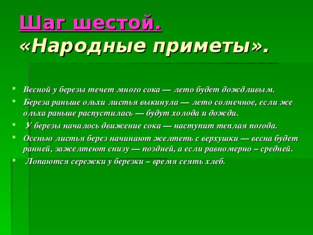 Шаг шестой.  « Народные приметы ».    Весной у березы течет много сока — лето будет дождливым. Береза раньше ольхи листья выкинула — лето солнечное, если же ольха раньше распустилась — будут холода и дожди.  У березы началось движение сока — наступит теплая погода. Осенью листья берез начинают желтеть с верхушки — весна будет ранней, зажелтеют снизу — поздней, а если равномерно – средней.  Лопаются сережки у березки – время сеять хлеб.