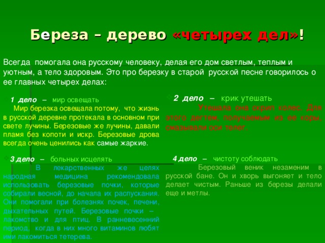 Б е реза – дерево «четырех дел» ! Всегда  помогала она русскому человеку, делая его дом светлым, теплым и уютным, а тело здоровым. Это про березку в старой русской песне говорилось о ее главных четырех делах: 2 дело – крик утешать   Утешала она скрип колес. Для этого дегтем, получаемым из ее коры, смазывали оси телег. 1 дело – мир освещать    Мир березка освещала потому,  что жизнь в русской деревне протекала в основном при свете лучины. Березовые же лучины, давали пламя без копоти и искр. Березовые дрова всегда очень ценились как самые жаркие. 4 дело – чистоту соблюдать  Березовый веник незаменим в русской бане. Он и хворь выгоняет и тело делает чистым. Раньше из березы делали еще и метлы.               3 дело – больных исцелять  В лекарственных же целях народная медицина рекомендовала использовать березовые почки, которые собирали весной, до начала их распускания. Они помогали при болезнях почек, печени, дыхательных путей. Березовые почки – лакомство и для птиц. В ранневесенний период, когда в них много витаминов любят ими лакомиться тетерева.