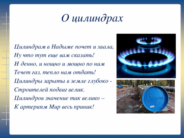 О цилиндрах Цилиндрам в Надыме почет и хвала, Ну что тут еще вам сказать! И денно, и нощно и мощно по ним Течет газ, тепло нам отдать! Цилиндры зарыты в земле глубоко - Строителей подвиг велик. Цилиндров значение так велико – К артериям Мир весь приник!