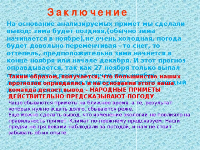 Заключение На основание анализируемых примет мы сделали вывод: зима будет поздняя,(обычно зима начинается в ноябре),не очень холодная, погода будет довольно переменчивая - то снег, то оттепель, предположительно зима начнется в конце ноября или начале декабря. И этот прогноз оправдывается, так как 27 ноября только выпал первый снег и растаял, почти весь ноябрь держалась плюсовая температура, почти каждый день шёл дождь. Таким образом, получается, что большинство наших прогнозов оправдались и на основании этого наша команда делает вывод - НАРОДНЫЕ ПРИМЕТЫ ДЕЙСТВИТЕЛЬНО ПРЕДСКАЗЫВАЮТ ПОГОДУ Чаще сбываются приметы на ближнее время, а те, результат которых нужно ждать долго, сбываются реже. Еще можно сделать вывод, что изменение экологии не повлияло на правильность примет. Климат по-прежнему предсказуем. Наши предки не зря веками наблюдали за погодой, и нам не стоит забывать об их опыте.