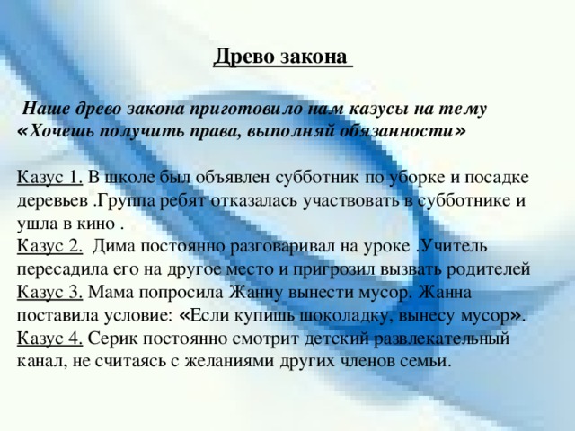 Древо закона   Наше древо закона приготовило нам казусы на тему « Хочешь получить права, выполняй обязанности »  Казус 1. В школе был объявлен субботник по уборке и посадке деревьев .Группа ребят отказалась участвовать в субботнике и ушла в кино . Казус 2. Дима постоянно разговаривал на уроке .Учитель пересадила его на другое место и пригрозил вызвать родителей Казус 3. Мама попросила Жанну вынести мусор. Жанна поставила условие: « Если купишь шоколадку, вынесу мусор » . Казус 4. Серик постоянно смотрит детский развлекательный канал, не считаясь с желаниями других членов семьи.