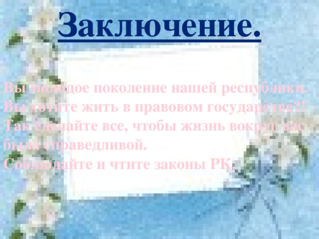 Заключение. Вы молодое поколение нашей республики. Вы хотите жить в правовом государстве?! Так сделайте все, чтобы жизнь вокруг вас была справедливой. Соблюдайте и чтите законы РК.