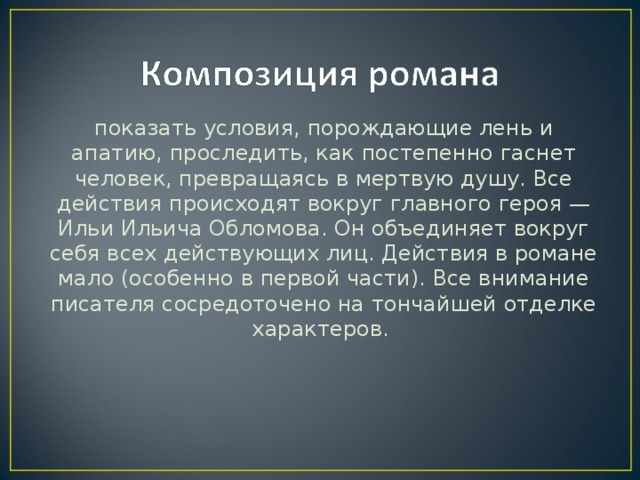 показать условия, порождающие лень и апатию, проследить, как постепенно гаснет человек, превращаясь в мертвую душу. Все действия происходят вокруг главного героя — Ильи Ильича Обломова. Он объединяет вокруг себя всех действующих лиц. Действия в романе мало (особенно в первой части). Все внимание писателя сосредоточено на тончайшей отделке характеров.