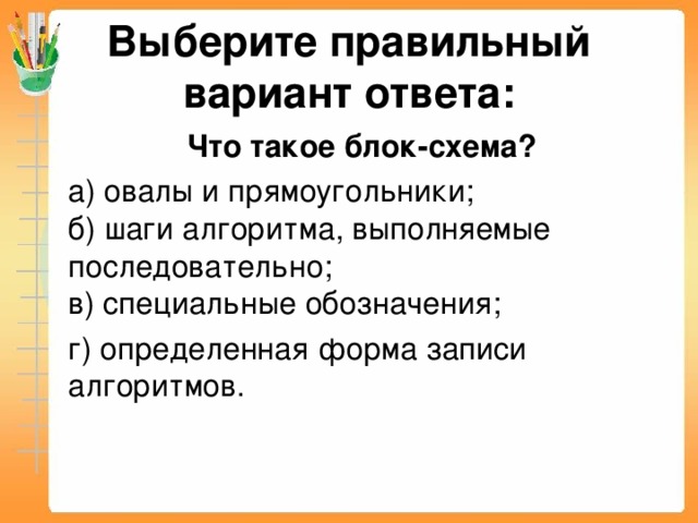 Выберите правильный вариант ответа:  Что такое блок-схема?  а) овалы и прямоугольники;  б) шаги алгоритма, выполняемые последовательно;  в) специальные обозначения;  г) определенная форма записи алгоритмов.