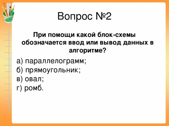 Вопрос №2 При помощи какой блок-схемы обозначается ввод или вывод данных в алгоритме?  а) параллелограмм;  б) прямоугольник;  в) овал;  г) ромб.