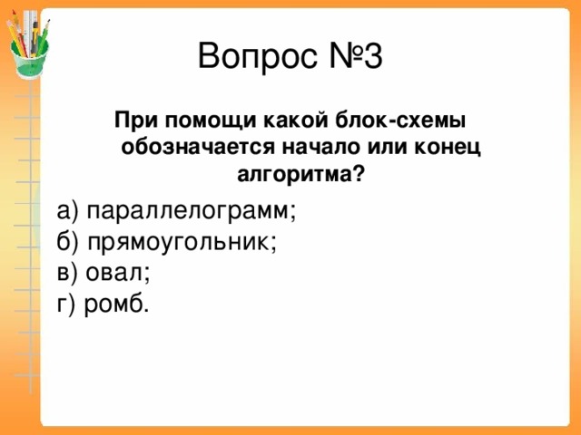 Вопрос №3 При помощи какой блок-схемы обозначается начало или конец алгоритма?  а) параллелограмм;  б) прямоугольник;  в) овал;  г) ромб.