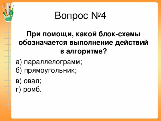 Вопрос №4  При помощи, какой блок-схемы обозначается выполнение действий в алгоритме?  а) параллелограмм;  б) прямоугольник;  в) овал;  г) ромб.