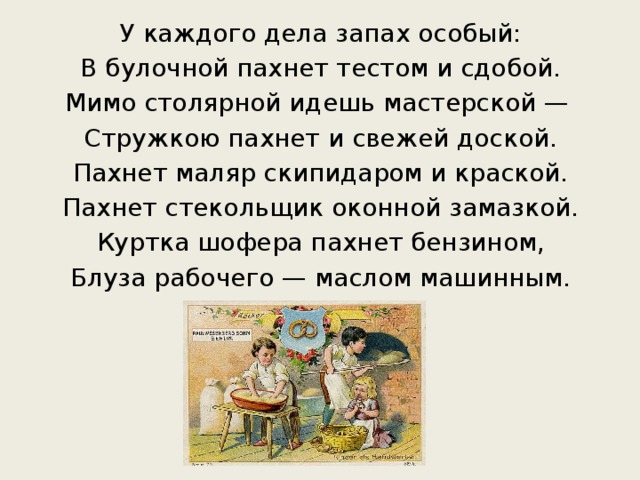 У каждого дела запах особый: В булочной пахнет тестом и сдобой. Мимо столярной идешь мастерской —  Стружкою пахнет и свежей доской. Пахнет маляр скипидаром и краской. Пахнет стекольщик оконной замазкой. Куртка шофера пахнет бензином, Блуза рабочего — маслом машинным.