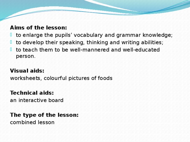 Aims of the lesson: to enlarge the pupils’ vocabulary and grammar knowledge; to develop their speaking, thinking and writing abilities; to teach them to be well-mannered and well-educated person. Visual aids: worksheets, colourful pictures of foods Technical aids: an interactive board The type of the lesson: combined lesson