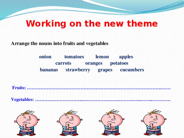 Working on the new theme Arrange the nouns into fruits and vegetables  onion tomatoes lemon apples carrots oranges potatoes bananas strawberry grapes cucumbers    Fruits: …………………………………………………………………………….……  Vegetables: ………………………….…………………………….…..……..…………