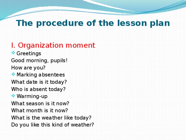 The procedure of the lesson plan   I. Organization moment Greetings Good morning, pupils! How are you? Marking absentees What date is it today? Who is absent today? Warming-up What season is it now? What month is it now? What is the weather like today? Do you like this kind of weather?