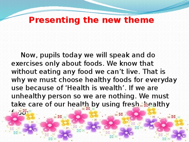 Presenting the new theme  Now, pupils today we will speak and do exercises only about foods. We know that without eating any food we can’t live. That is why we must choose healthy foods for everyday use because of ‘Health is wealth’. If we are unhealthy person so we are nothing. We must take care of our health by using fresh, healthy foods.