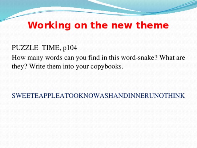 Working on the new theme PUZZLE TIME, p104 How many words can you find in this word-snake? What are they? Write them into your copybooks. SWEETEAPPLEATOOKNOWASHANDINNERUNOTHINK