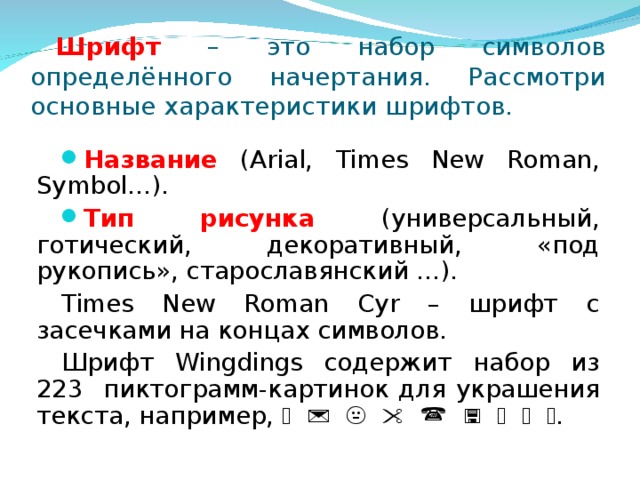 Шрифт – это набор символов определённого начертания. Рассмотри основные характеристики шрифтов. Название  (Arial, Times New Roman, Symbol…). Тип рисунка (универсальный, готический, декоративный, «под рукопись», старославянский …). Times New Roman Cyr – шрифт с засечками на концах символов. Шрифт Wingdings содержит набор из 223 пиктограмм-картинок для украшения текста, например,                  .