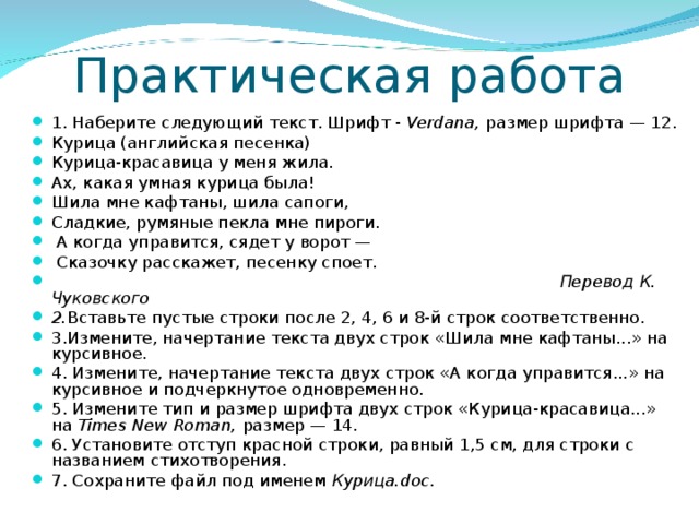 Практическая работа 1. Наберите следующий текст. Шрифт - Verdana , размер шрифта — 12. Курица (английская песенка) Курица-красавица у меня жила. Ах, какая умная курица была! Шила мне кафтаны, шила сапоги, Сладкие, румяные пекла мне пироги.  А когда управится, сядет у ворот —  Сказочку расскажет, песенку споет.  Перевод К. Чуковского 2. Вставьте пустые строки после 2, 4, 6 и 8-й строк соответственно. 3.Измените, начертание текста двух строк «Шила мне кафтаны...» на курсивное. 4. Измените, начертание текста двух строк «А когда управится...» на курсивное и подчеркнутое одновременно. 5. Измените тип и размер шрифта двух строк «Курица-красавица...» на Times New Roman , размер — 14. 6. Установите отступ красной строки, равный 1,5 см, для строки с названием стихотворения. 7. Сохраните файл под именем Курица. do с.