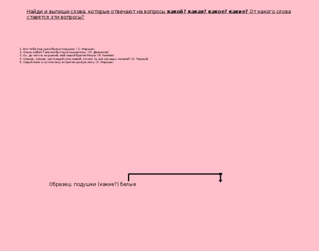 Найди и выпиши слова, которые отвечают на вопросы какой? какая? какое? какие? От какого слова ставятся эти вопросы? 1. Вот тебе под ушки белые подушки. ( С. Маршак) 2. Очень любит Галочка быструю скакалочку. ( И. Демьянов) 3. Ох, до чего ж он рыжий, мой новый братик Миша! (Я. Акимов) 4. Слоник, слоник, настоящий слон живой, отчего ты всё качаешь головой? (С. Чёрный) 5. Серый волк в густом лесу встретил рыжую лису. (С. Маршак) Образец: подушки (какие?) белые
