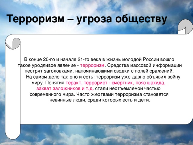 Терроризм – угроза обществу В конце 20-го и начале 21-го века в жизнь молодой России вошло  такое уродливое явление - терроризм . Средства массовой информации  пестрят заголовками, напоминающими сводки с полей сражений.  На самом деле так оно и есть: терроризм уже давно объявил войну миру. Понятия теракт, террорист - смертник, пояс шахида, захват заложников и т.д. стали неотъемлемой частью современного мира. Часто жертвами терроризма становятся  невинные люди, среди которых есть и дети.