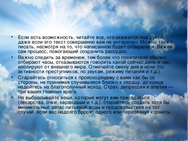 Если есть возможность, читайте все, что окажется под рукой, даже если это текст совершенно вам не интересен. Можно также писать, несмотря на то, что написанное будет отбираться. Важен сам процесс, помогающий сохранить рассудок. Важно следить за временем, тем более что похитители обычно отбирают часы, отказываются говорить какой сейчас день и час, изолируют от внешнего мира. Отмечайте смену дня и ночи (по активности преступников, по звукам, режиму питания и т.д.). Старайтесь относиться к происходящему с вами как бы со стороны, не принимая случившееся близко к сердцу, до конца надейтесь на благополучный исход. Страх, депрессия и апатия — три ваших главных врага. Не выбрасывайте вещи, которые могут вам пригодиться (лекарства, очки, карандаши и т.д.), старайтесь создать хотя бы минимальный запас питьевой воды и продовольствия на тот случай, если вас надолго бросят одного или перестанут кормить.