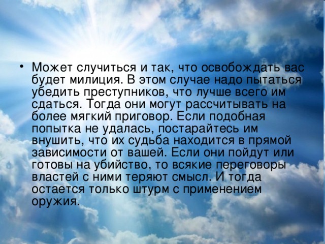 Может случиться и так, что освобождать вас будет милиция. В этом случае надо пытаться убедить преступников, что лучше всего им сдаться. Тогда они могут рассчитывать на более мягкий приговор. Если подобная попытка не удалась, постарайтесь им внушить, что их судьба находится в прямой зависимости от вашей. Если они пойдут или готовы на убийство, то всякие переговоры властей с ними теряют смысл. И тогда остается только штурм с применением оружия.