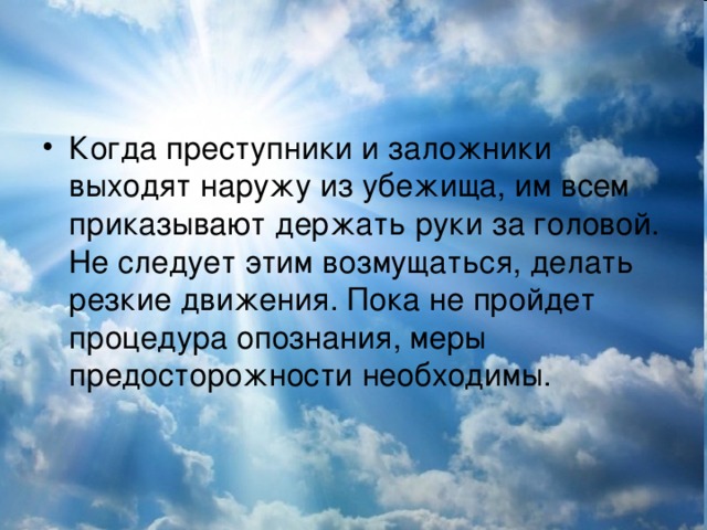 Когда преступники и заложники выходят наружу из убежища, им всем приказывают держать руки за головой. Не следует этим возмущаться, делать резкие движения. Пока не пройдет процедура опознания, меры предосторожности необходимы.