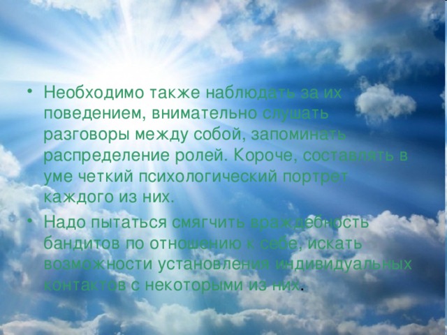 Необходимо также наблюдать за их поведением, внимательно слушать разговоры между собой, запоминать распределение ролей. Короче, составлять в уме четкий психологический портрет каждого из них. Надо пытаться смягчить враждебность бандитов по отношению к себе, искать возможности установления индивидуальных контактов с некоторыми из них .