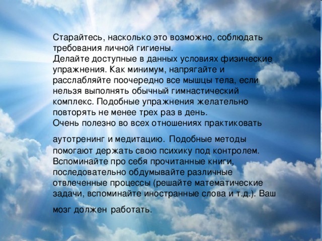 Старайтесь, насколько это возможно, соблюдать требования личной гигиены. Делайте доступные в данных условиях физические упражнения. Как минимум, напрягайте и расслабляйте поочередно все мышцы тела, если нельзя выполнять обычный гимнастический комплекс. Подобные упражнения желательно повторять не менее трех раз в день. Очень полезно во всех отношениях практиковать аутотренинг и медитацию.  Подобные методы помогают держать свою психику под контролем. Вспоминайте про себя прочитанные книги, последовательно обдумывайте различные отвлеченные процессы (решайте математические задачи, вспоминайте иностранные слова и т.д.). Ваш мозг должен  работать.