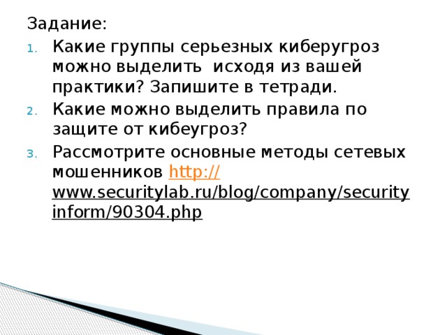 Задание: Какие группы серьезных киберугроз можно выделить исходя из вашей практики? Запишите в тетради. Какие можно выделить правила по защите от кибеугроз? Рассмотрите основные методы сетевых мошенников http:// www.securitylab.ru/blog/company/securityinform/90304.php