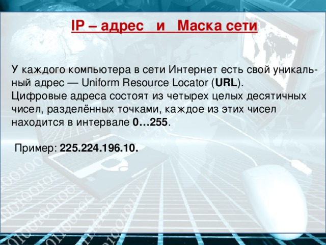 IP – адрес и Маска сети У каждого компьютера в сети Интернет есть свой уникаль-ный адрес — Uniform Resource Locator ( URL ). Цифровые адреса состоят из четырех целых десятичных чисел, разделённых точками, каждое из этих чисел находится в интервале 0…255 .  Пример: 225.224.196.10.
