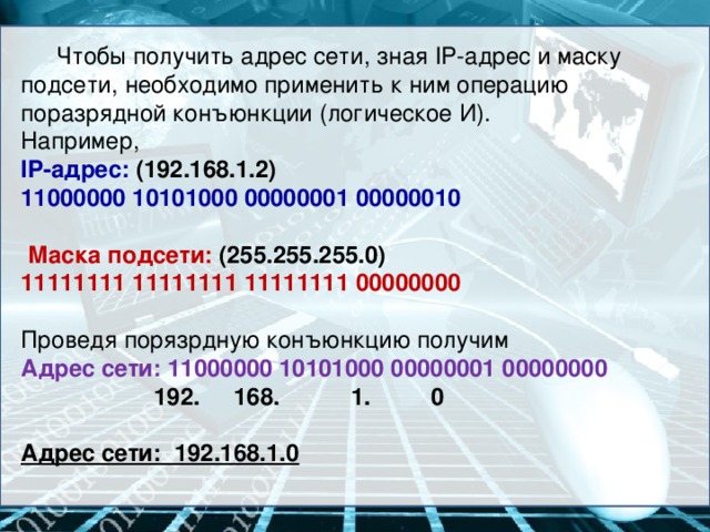 Чтобы получить адрес сети, зная IP-адрес и маску подсети, необходимо применить к ним операцию поразрядной конъюнкции (логическое И). Например, IP-адрес: (192.168.1.2) 11000000 10101000 00000001 00000010   Маска подсети: (255.255.255.0) 11111111 11111111 11111111 00000000  Проведя порязрдную конъюнкцию получим Адрес сети: 11000000 10101000 00000001 00000000    192.  168.  1.   0  Адрес сети: 192.168.1.0