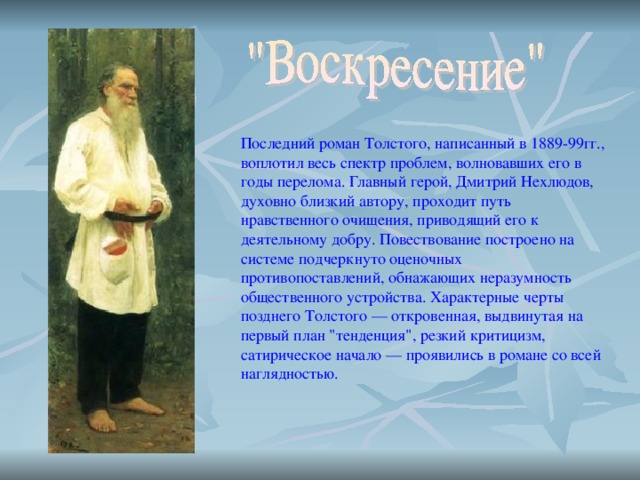 Последний роман Толстого, написанный в 1889-99гг., воплотил весь спектр проблем, волновавших его в годы перелома. Главный герой, Дмитрий Нехлюдов, духовно близкий автору, проходит путь нравственного очищения, приводящий его к деятельному добру. Повествование построено на системе подчеркнуто оценочных противопоставлений, обнажающих неразумность общественного устройства. Характерные черты позднего Толстого — откровенная, выдвинутая на первый план 