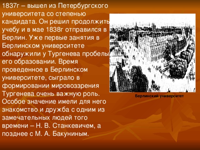 1837г – вышел из Петербургского университета со степенью кандидата. Он решил продолжить учебу и в мае 1838г отправился в Берлин. Уже первые занятия в Берлинском университете обнаружили у Тургенева пробелы в его образовании. Время проведенное в Берлинском университете, сыграло в формировании мировоззрения Тургенева очень важную роль. Особое значение имели для него знакомство и дружба с одним из замечательных людей того времени – Н. В. Станкевичем, а позднее с М. А. Бакуниным. Берлинский университет