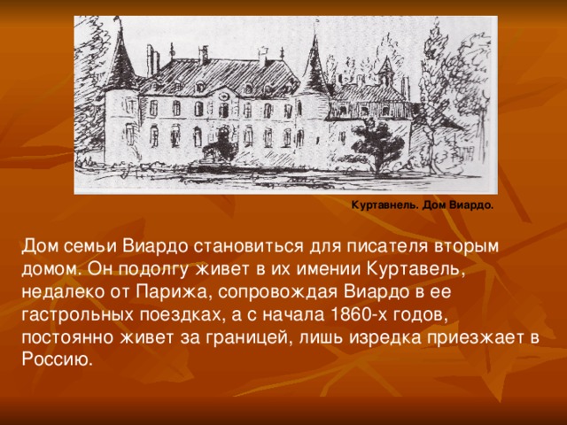 Куртавнель. Дом Виардо. Дом семьи Виардо становиться для писателя вторым домом. Он подолгу живет в их имении Куртавель, недалеко от Парижа, сопровождая Виардо в ее гастрольных поездках, а с начала 1860-х годов, постоянно живет за границей, лишь изредка приезжает в Россию.