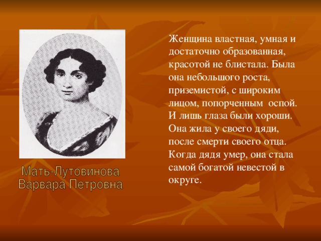 Женщина властная, умная и достаточно образованная, красотой не блистала. Была она небольшого роста, приземистой, с широким лицом, попорченным оспой. И лишь глаза были хороши. Она жила у своего дяди, после смерти своего отца. Когда дядя умер, она стала самой богатой невестой в округе.