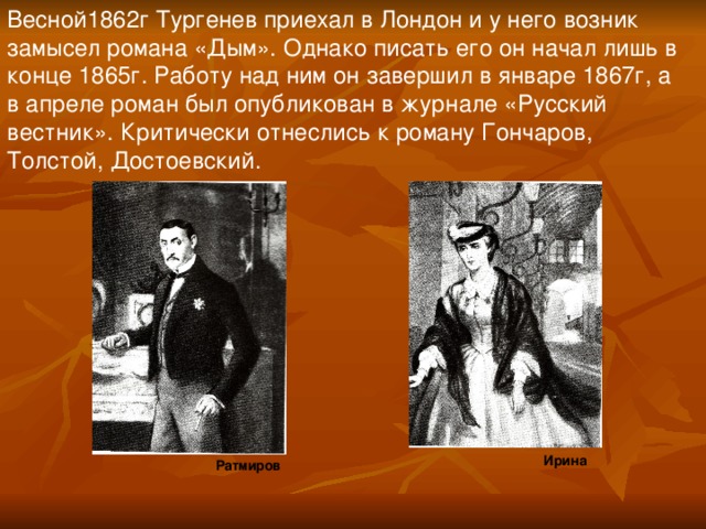 Весной1862г Тургенев приехал в Лондон и у него возник замысел романа «Дым». Однако писать его он начал лишь в конце 1865г. Работу над ним он завершил в январе 1867г, а в апреле роман был опубликован в журнале «Русский вестник». Критически отнеслись к роману Гончаров, Толстой, Достоевский. Ирина Ратмиров