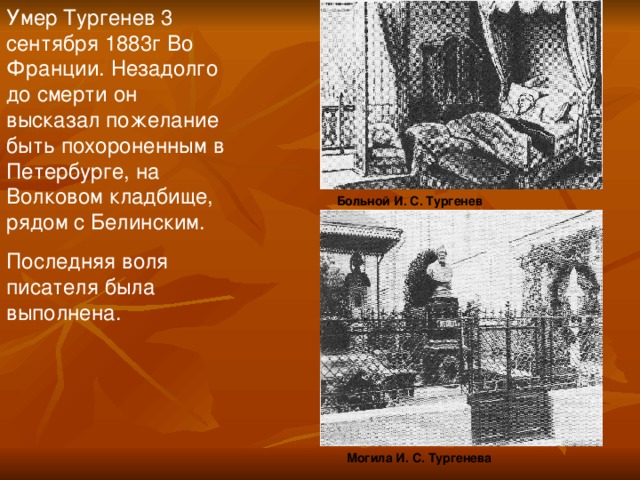 Умер Тургенев 3 сентября 1883г Во Франции. Незадолго до смерти он высказал пожелание быть похороненным в Петербурге, на Волковом кладбище, рядом с Белинским. Последняя воля писателя была выполнена.  Больной И. С. Тургенев Могила И. С. Тургенева