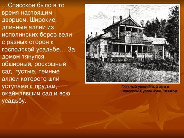 … Спасское было в то время настоящим дворцом. Широкие, длинные аллеи из исполинских берез вели с разных сторон к господской усадьбе… За домом тянулся обширный, роскошный сад, густые, темные аллеи которого шли уступами к прудам, окаймлявшим сад и всю усадьбу. Главный усадебный дом в Спасском-Лутовинове. 1833год.