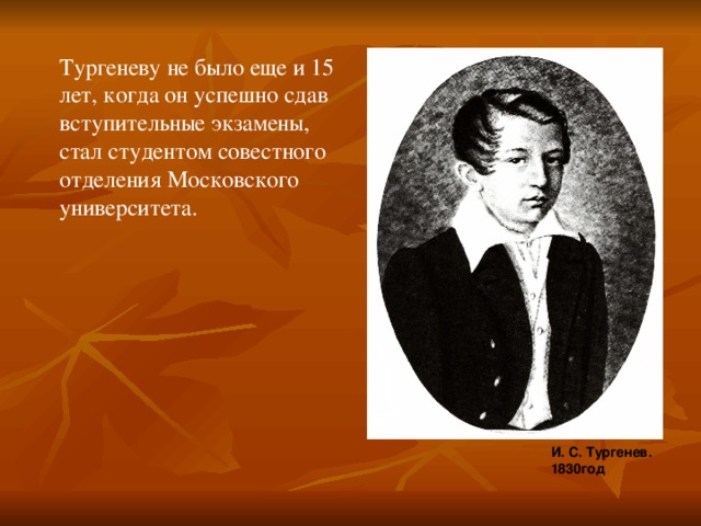 Тургеневу не было еще и 15 лет, когда он успешно сдав вступительные экзамены, стал студентом совестного отделения Московского университета. И. С. Тургенев. 1830год