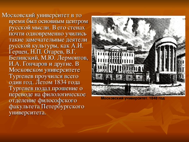 Московский университет в то время был основным центром русской мысли. В его стенах почти одновременно учились такие замечательные деятели русской культуры, как А.И. Герцен, Н.П. Огарев, В.Г. Белинский, М.Ю. Лермонтов, И.А. Гончаров и другие. В Московском университете Тургенев проучился всего один год. Летом 1834 года Тургенев подал прошение о переводе на филологическое отделение философского факультета Петербургского университета. Московский университет. 1848 год