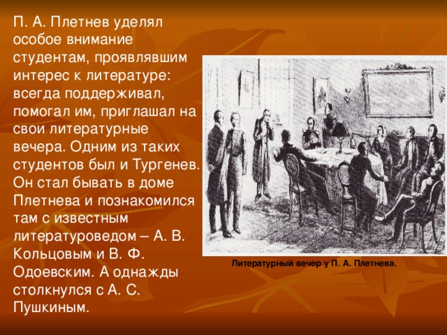 П. А. Плетнев уделял особое внимание студентам, проявлявшим интерес к литературе: всегда поддерживал, помогал им, приглашал на свои литературные вечера. Одним из таких студентов был и Тургенев. Он стал бывать в доме Плетнева и познакомился там с известным литературоведом – А. В. Кольцовым и В. Ф. Одоевским. А однажды столкнулся с А. С. Пушкиным. Литературный вечер у П. А. Плетнева.