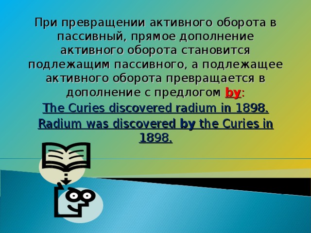 При превращении активного оборота в пассивный, прямое дополнение активного оборота становится подлежащим пассивного, а подлежащее активного оборота превращается в дополнение с предлогом by : The Curies discovered radium in 1898. Radium was discovered by the Curies in 1898.
