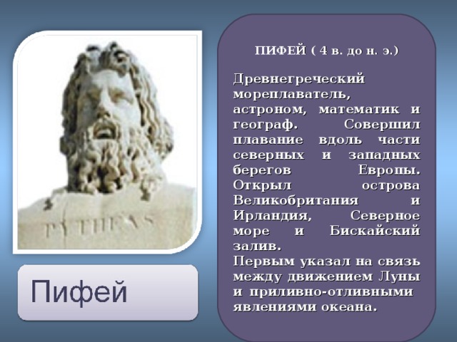 ПИФЕЙ ( 4 в. до н. э.) Древнегреческий мореплаватель, астроном, математик и географ. Совершил плавание вдоль части северных и западных берегов Европы. Открыл острова Великобритания и Ирландия, Северное море и Бискайский залив. Первым указал на связь между движением Луны и приливно-отливными явлениями океана.