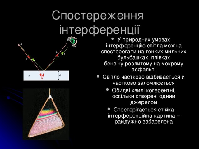 Спостереження інтерференції У природних умовах інтерференцію світла можна спостерегати на тонких мильних бульбашках, плівках бензіну,розлитому на мокрому асфальті Світло частково відбивається и частково заломлюється Обидві хвилі когерентні, оскільки створені одним джерелом Спостерігається стійка інтерференційна картина – райдужно забарвлена У природних умовах інтерференцію світла можна спостерегати на тонких мильних бульбашках, плівках бензіну,розлитому на мокрому асфальті Світло частково відбивається и частково заломлюється Обидві хвилі когерентні, оскільки створені одним джерелом Спостерігається стійка інтерференційна картина – райдужно забарвлена