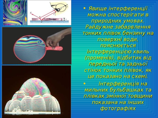 Явище інтерференції можна спостерігати в природних умовах. Райдужне забарвлення тонких плівок бензину на поверхні води, пояснюється інтерференцією хвиль (променів), відбитих від передньої та задньої стінок тонких плівок, як це показано на схемі.  Інтерференція на мильних бульбашках та плівках змінної товщини показана на інших фотографіях